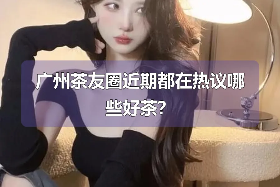 广州茶友圈近期都在热议哪些好茶?